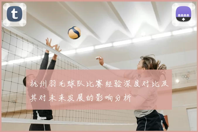 杭州羽毛球队比赛经验深度对比及其对未来发展的影响分析