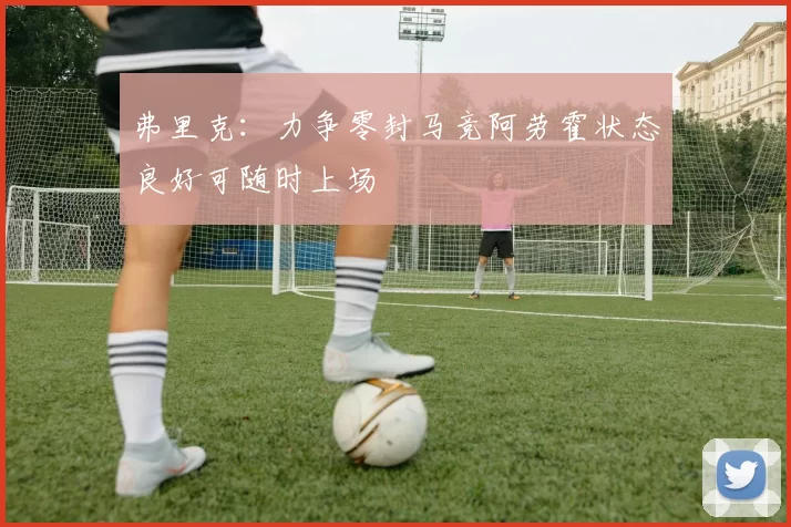 弗里克：力争零封马竞阿劳霍状态良好可随时上场