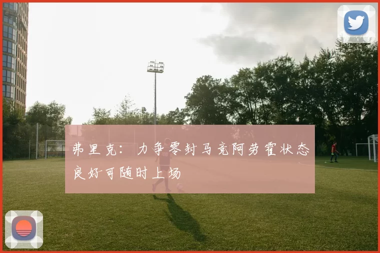 弗里克:力争零封马竞阿劳霍状态良好可随时上场