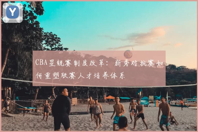CBA星锐赛制度改革：新秀对抗赛如何重塑联赛人才培养体系